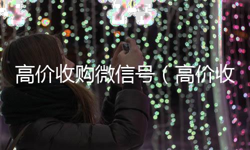 高价收购微信号回收vx号（高价收购微信号是真的吗）